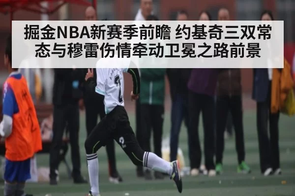 掘金NBA新赛季前瞻 约基奇三双常态与穆雷伤情牵动卫冕之路前景
