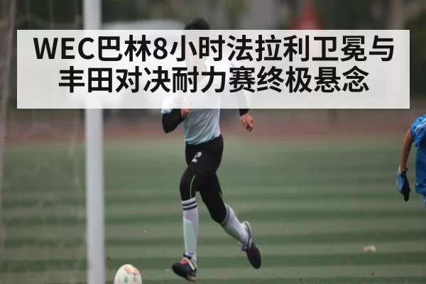 WEC巴林8小时法拉利卫冕与丰田对决耐力赛终极悬念 - CF ESPORTS